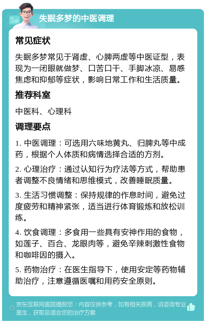 失眠多梦的中医调理 常见症状 失眠多梦常见于肾虚、心脾两虚等中医证型，表现为一闭眼就做梦、口苦口干、手脚冰凉、易感焦虑和抑郁等症状，影响日常工作和生活质量。 推荐科室 中医科、心理科 调理要点 1. 中医调理：可选用六味地黄丸、归脾丸等中成药，根据个人体质和病情选择合适的方剂。 2. 心理治疗：通过认知行为疗法等方式，帮助患者调整不良情绪和思维模式，改善睡眠质量。 3. 生活习惯调整：保持规律的作息时间，避免过度疲劳和精神紧张，适当进行体育锻炼和放松训练。 4. 饮食调理：多食用一些具有安神作用的食物，如莲子、百合、龙眼肉等，避免辛辣刺激性食物和咖啡因的摄入。 5. 药物治疗：在医生指导下，使用安定等药物辅助治疗，注意遵循医嘱和用药安全原则。