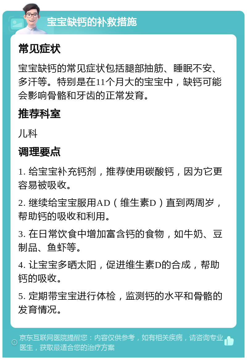 宝宝缺钙的补救措施 常见症状 宝宝缺钙的常见症状包括腿部抽筋、睡眠不安、多汗等。特别是在11个月大的宝宝中，缺钙可能会影响骨骼和牙齿的正常发育。 推荐科室 儿科 调理要点 1. 给宝宝补充钙剂，推荐使用碳酸钙，因为它更容易被吸收。 2. 继续给宝宝服用AD（维生素D）直到两周岁，帮助钙的吸收和利用。 3. 在日常饮食中增加富含钙的食物，如牛奶、豆制品、鱼虾等。 4. 让宝宝多晒太阳，促进维生素D的合成，帮助钙的吸收。 5. 定期带宝宝进行体检，监测钙的水平和骨骼的发育情况。