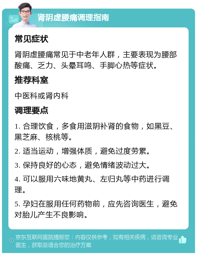 肾阴虚腰痛调理指南 常见症状 肾阴虚腰痛常见于中老年人群，主要表现为腰部酸痛、乏力、头晕耳鸣、手脚心热等症状。 推荐科室 中医科或肾内科 调理要点 1. 合理饮食，多食用滋阴补肾的食物，如黑豆、黑芝麻、核桃等。 2. 适当运动，增强体质，避免过度劳累。 3. 保持良好的心态，避免情绪波动过大。 4. 可以服用六味地黄丸、左归丸等中药进行调理。 5. 孕妇在服用任何药物前，应先咨询医生，避免对胎儿产生不良影响。