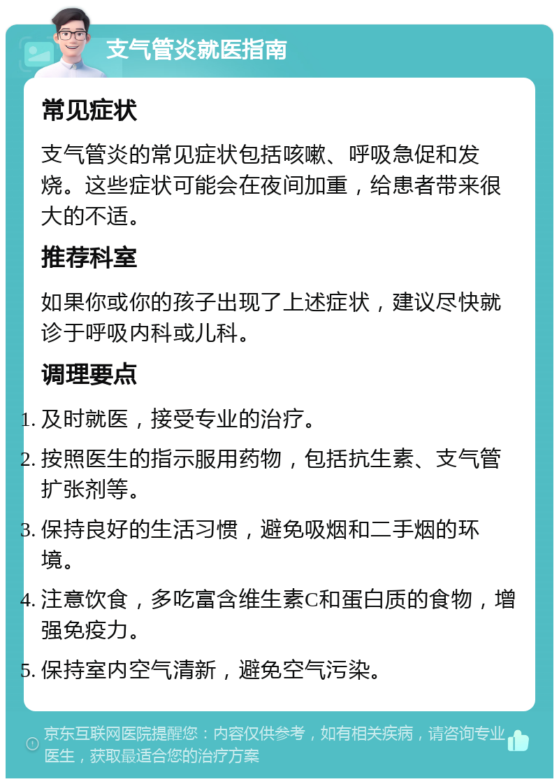 支气管炎就医指南 常见症状 支气管炎的常见症状包括咳嗽、呼吸急促和发烧。这些症状可能会在夜间加重，给患者带来很大的不适。 推荐科室 如果你或你的孩子出现了上述症状，建议尽快就诊于呼吸内科或儿科。 调理要点 及时就医，接受专业的治疗。 按照医生的指示服用药物，包括抗生素、支气管扩张剂等。 保持良好的生活习惯，避免吸烟和二手烟的环境。 注意饮食，多吃富含维生素C和蛋白质的食物，增强免疫力。 保持室内空气清新，避免空气污染。