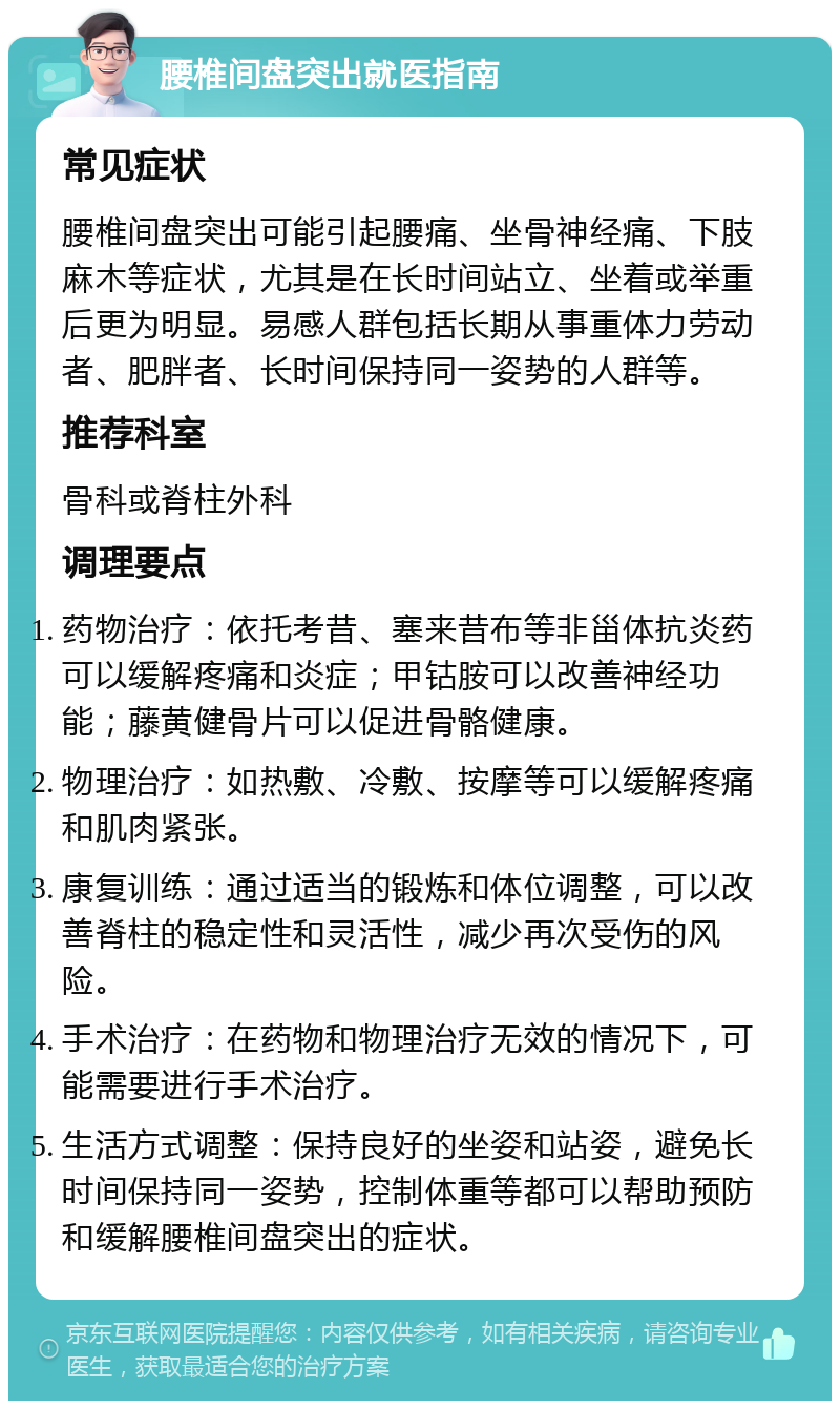 腰椎间盘突出就医指南 常见症状 腰椎间盘突出可能引起腰痛、坐骨神经痛、下肢麻木等症状，尤其是在长时间站立、坐着或举重后更为明显。易感人群包括长期从事重体力劳动者、肥胖者、长时间保持同一姿势的人群等。 推荐科室 骨科或脊柱外科 调理要点 药物治疗：依托考昔、塞来昔布等非甾体抗炎药可以缓解疼痛和炎症；甲钴胺可以改善神经功能；藤黄健骨片可以促进骨骼健康。 物理治疗：如热敷、冷敷、按摩等可以缓解疼痛和肌肉紧张。 康复训练：通过适当的锻炼和体位调整，可以改善脊柱的稳定性和灵活性，减少再次受伤的风险。 手术治疗：在药物和物理治疗无效的情况下，可能需要进行手术治疗。 生活方式调整：保持良好的坐姿和站姿，避免长时间保持同一姿势，控制体重等都可以帮助预防和缓解腰椎间盘突出的症状。