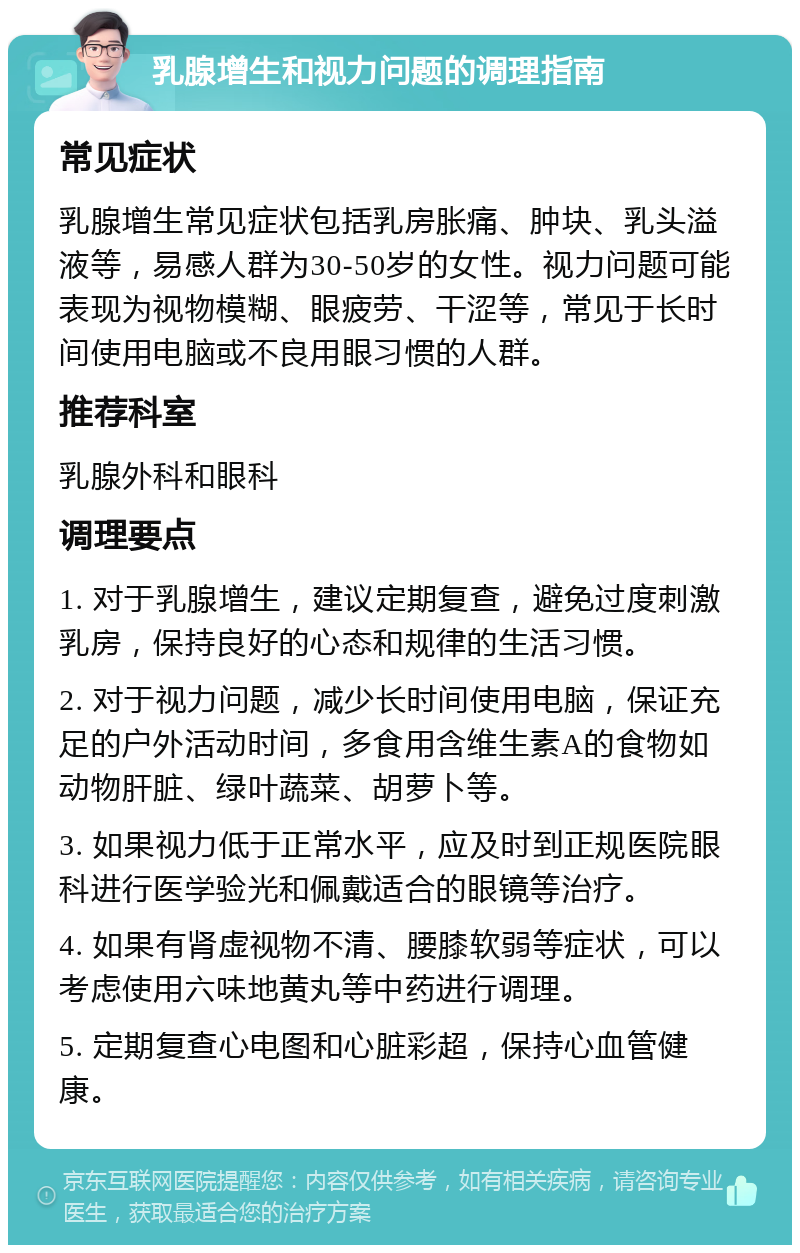 乳腺增生和视力问题的调理指南 常见症状 乳腺增生常见症状包括乳房胀痛、肿块、乳头溢液等，易感人群为30-50岁的女性。视力问题可能表现为视物模糊、眼疲劳、干涩等，常见于长时间使用电脑或不良用眼习惯的人群。 推荐科室 乳腺外科和眼科 调理要点 1. 对于乳腺增生，建议定期复查，避免过度刺激乳房，保持良好的心态和规律的生活习惯。 2. 对于视力问题，减少长时间使用电脑，保证充足的户外活动时间，多食用含维生素A的食物如动物肝脏、绿叶蔬菜、胡萝卜等。 3. 如果视力低于正常水平，应及时到正规医院眼科进行医学验光和佩戴适合的眼镜等治疗。 4. 如果有肾虚视物不清、腰膝软弱等症状，可以考虑使用六味地黄丸等中药进行调理。 5. 定期复查心电图和心脏彩超，保持心血管健康。