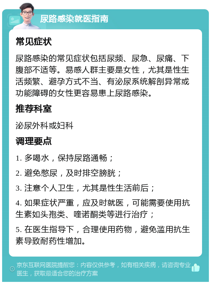 尿路感染就医指南 常见症状 尿路感染的常见症状包括尿频、尿急、尿痛、下腹部不适等。易感人群主要是女性，尤其是性生活频繁、避孕方式不当、有泌尿系统解剖异常或功能障碍的女性更容易患上尿路感染。 推荐科室 泌尿外科或妇科 调理要点 1. 多喝水，保持尿路通畅； 2. 避免憋尿，及时排空膀胱； 3. 注意个人卫生，尤其是性生活前后； 4. 如果症状严重，应及时就医，可能需要使用抗生素如头孢类、喹诺酮类等进行治疗； 5. 在医生指导下，合理使用药物，避免滥用抗生素导致耐药性增加。