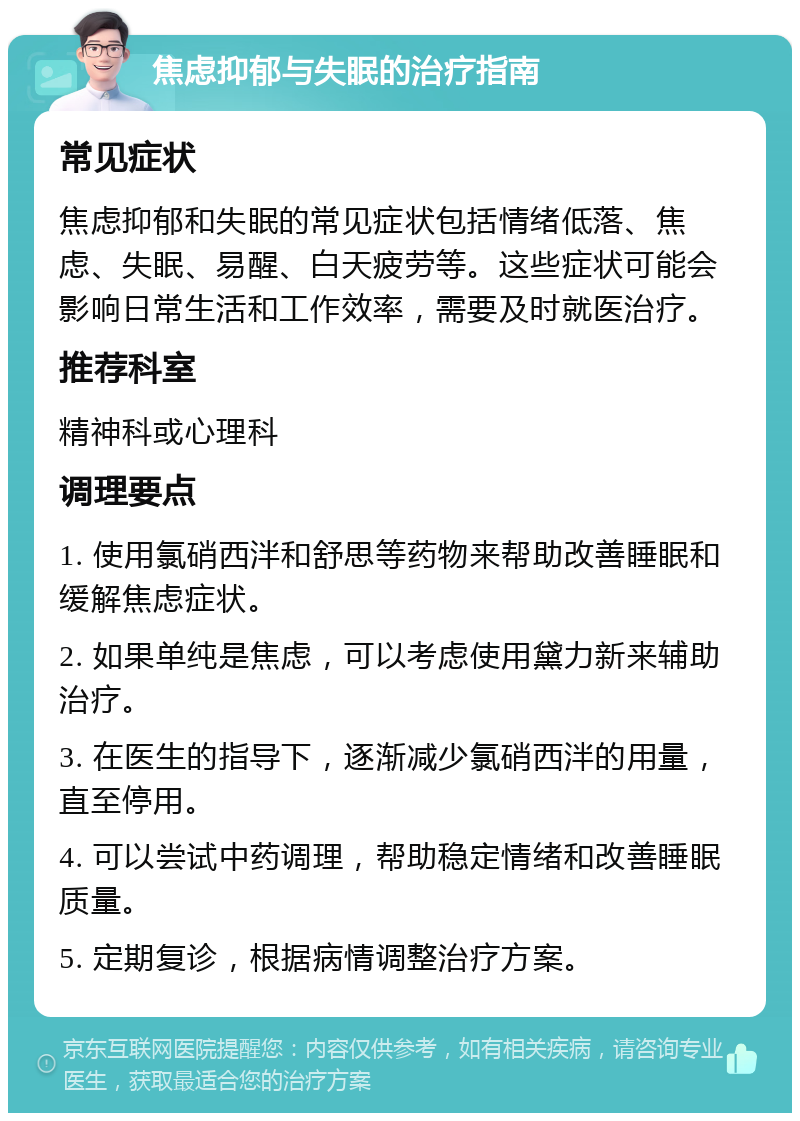 焦虑抑郁与失眠的治疗指南 常见症状 焦虑抑郁和失眠的常见症状包括情绪低落、焦虑、失眠、易醒、白天疲劳等。这些症状可能会影响日常生活和工作效率，需要及时就医治疗。 推荐科室 精神科或心理科 调理要点 1. 使用氯硝西泮和舒思等药物来帮助改善睡眠和缓解焦虑症状。 2. 如果单纯是焦虑，可以考虑使用黛力新来辅助治疗。 3. 在医生的指导下，逐渐减少氯硝西泮的用量，直至停用。 4. 可以尝试中药调理，帮助稳定情绪和改善睡眠质量。 5. 定期复诊，根据病情调整治疗方案。