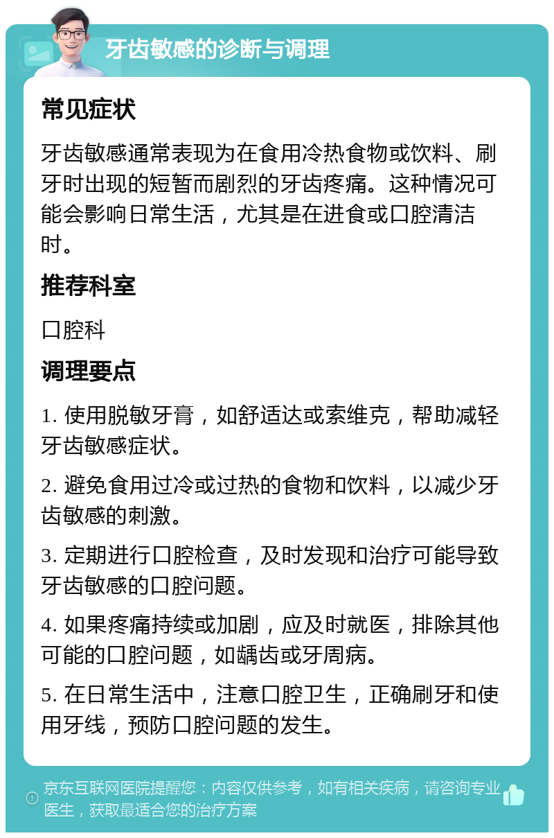 牙齿敏感的诊断与调理 常见症状 牙齿敏感通常表现为在食用冷热食物或饮料、刷牙时出现的短暂而剧烈的牙齿疼痛。这种情况可能会影响日常生活，尤其是在进食或口腔清洁时。 推荐科室 口腔科 调理要点 1. 使用脱敏牙膏，如舒适达或索维克，帮助减轻牙齿敏感症状。 2. 避免食用过冷或过热的食物和饮料，以减少牙齿敏感的刺激。 3. 定期进行口腔检查，及时发现和治疗可能导致牙齿敏感的口腔问题。 4. 如果疼痛持续或加剧，应及时就医，排除其他可能的口腔问题，如龋齿或牙周病。 5. 在日常生活中，注意口腔卫生，正确刷牙和使用牙线，预防口腔问题的发生。