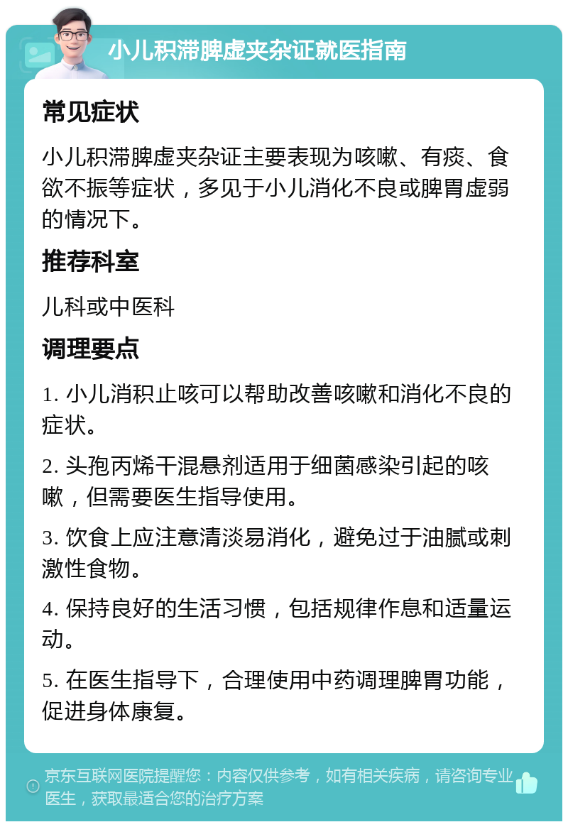 小儿积滞脾虚夹杂证就医指南 常见症状 小儿积滞脾虚夹杂证主要表现为咳嗽、有痰、食欲不振等症状，多见于小儿消化不良或脾胃虚弱的情况下。 推荐科室 儿科或中医科 调理要点 1. 小儿消积止咳可以帮助改善咳嗽和消化不良的症状。 2. 头孢丙烯干混悬剂适用于细菌感染引起的咳嗽，但需要医生指导使用。 3. 饮食上应注意清淡易消化，避免过于油腻或刺激性食物。 4. 保持良好的生活习惯，包括规律作息和适量运动。 5. 在医生指导下，合理使用中药调理脾胃功能，促进身体康复。