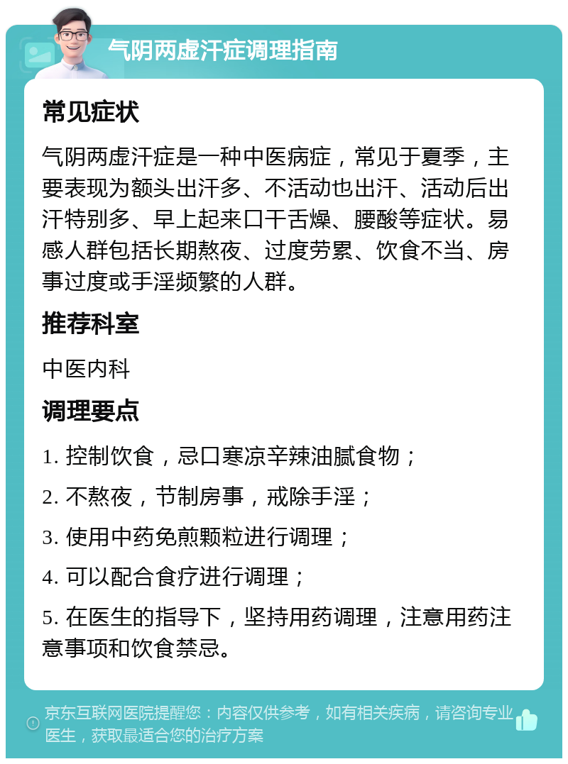 气阴两虚汗症调理指南 常见症状 气阴两虚汗症是一种中医病症，常见于夏季，主要表现为额头出汗多、不活动也出汗、活动后出汗特别多、早上起来口干舌燥、腰酸等症状。易感人群包括长期熬夜、过度劳累、饮食不当、房事过度或手淫频繁的人群。 推荐科室 中医内科 调理要点 1. 控制饮食，忌口寒凉辛辣油腻食物； 2. 不熬夜，节制房事，戒除手淫； 3. 使用中药免煎颗粒进行调理； 4. 可以配合食疗进行调理； 5. 在医生的指导下，坚持用药调理，注意用药注意事项和饮食禁忌。