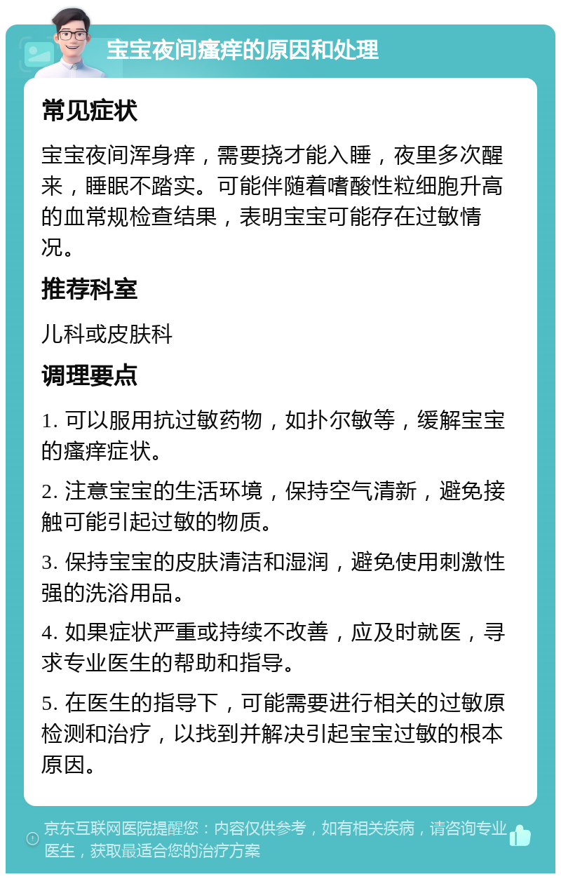 宝宝夜间瘙痒的原因和处理 常见症状 宝宝夜间浑身痒，需要挠才能入睡，夜里多次醒来，睡眠不踏实。可能伴随着嗜酸性粒细胞升高的血常规检查结果，表明宝宝可能存在过敏情况。 推荐科室 儿科或皮肤科 调理要点 1. 可以服用抗过敏药物，如扑尔敏等，缓解宝宝的瘙痒症状。 2. 注意宝宝的生活环境，保持空气清新，避免接触可能引起过敏的物质。 3. 保持宝宝的皮肤清洁和湿润，避免使用刺激性强的洗浴用品。 4. 如果症状严重或持续不改善，应及时就医，寻求专业医生的帮助和指导。 5. 在医生的指导下，可能需要进行相关的过敏原检测和治疗，以找到并解决引起宝宝过敏的根本原因。