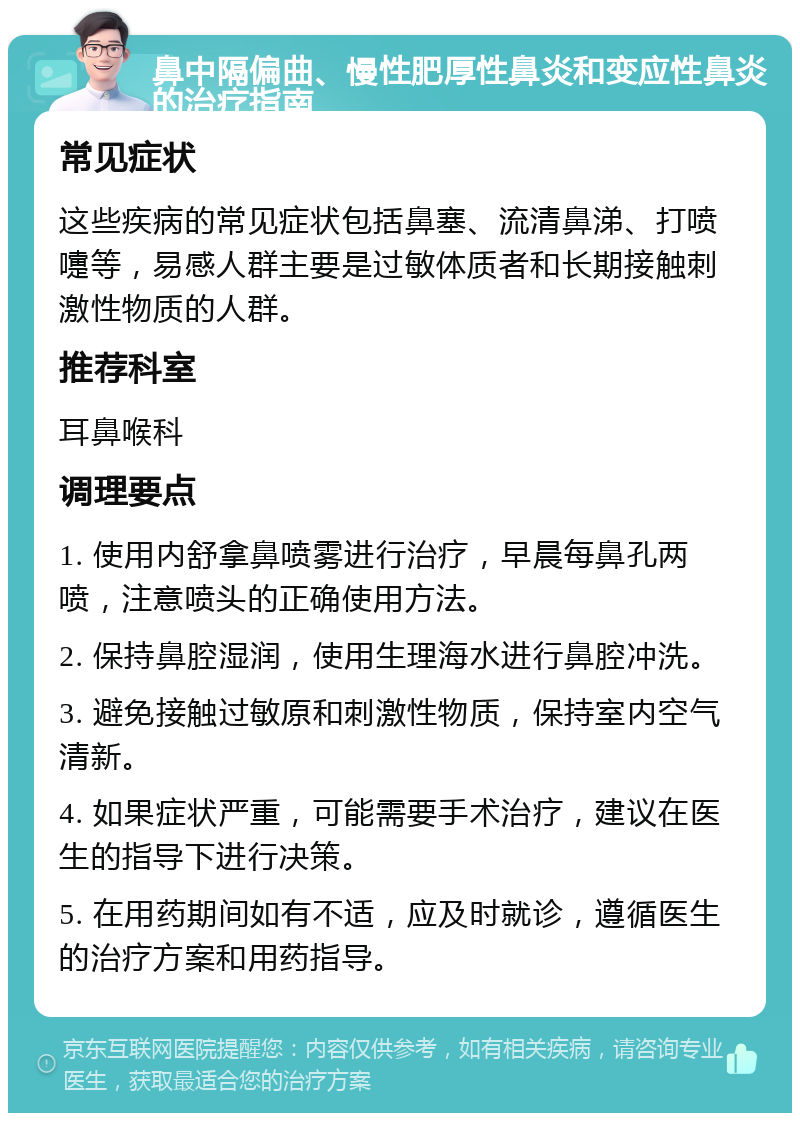 鼻中隔偏曲、慢性肥厚性鼻炎和变应性鼻炎的治疗指南 常见症状 这些疾病的常见症状包括鼻塞、流清鼻涕、打喷嚏等，易感人群主要是过敏体质者和长期接触刺激性物质的人群。 推荐科室 耳鼻喉科 调理要点 1. 使用内舒拿鼻喷雾进行治疗，早晨每鼻孔两喷，注意喷头的正确使用方法。 2. 保持鼻腔湿润，使用生理海水进行鼻腔冲洗。 3. 避免接触过敏原和刺激性物质，保持室内空气清新。 4. 如果症状严重，可能需要手术治疗，建议在医生的指导下进行决策。 5. 在用药期间如有不适，应及时就诊，遵循医生的治疗方案和用药指导。