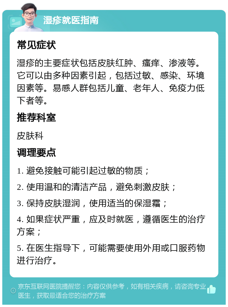 湿疹就医指南 常见症状 湿疹的主要症状包括皮肤红肿、瘙痒、渗液等。它可以由多种因素引起，包括过敏、感染、环境因素等。易感人群包括儿童、老年人、免疫力低下者等。 推荐科室 皮肤科 调理要点 1. 避免接触可能引起过敏的物质； 2. 使用温和的清洁产品，避免刺激皮肤； 3. 保持皮肤湿润，使用适当的保湿霜； 4. 如果症状严重，应及时就医，遵循医生的治疗方案； 5. 在医生指导下，可能需要使用外用或口服药物进行治疗。