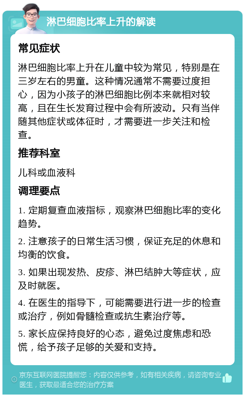 淋巴细胞比率上升的解读 常见症状 淋巴细胞比率上升在儿童中较为常见，特别是在三岁左右的男童。这种情况通常不需要过度担心，因为小孩子的淋巴细胞比例本来就相对较高，且在生长发育过程中会有所波动。只有当伴随其他症状或体征时，才需要进一步关注和检查。 推荐科室 儿科或血液科 调理要点 1. 定期复查血液指标，观察淋巴细胞比率的变化趋势。 2. 注意孩子的日常生活习惯，保证充足的休息和均衡的饮食。 3. 如果出现发热、皮疹、淋巴结肿大等症状，应及时就医。 4. 在医生的指导下，可能需要进行进一步的检查或治疗，例如骨髓检查或抗生素治疗等。 5. 家长应保持良好的心态，避免过度焦虑和恐慌，给予孩子足够的关爱和支持。