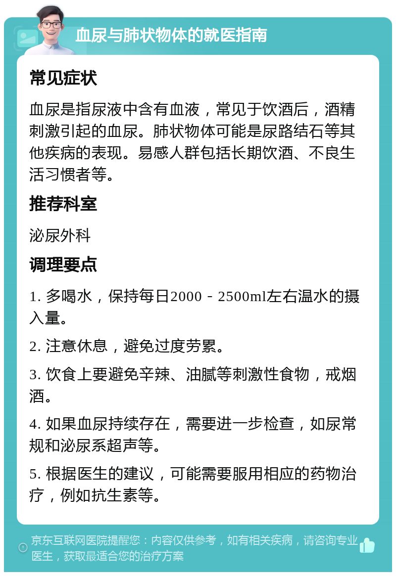 血尿与肺状物体的就医指南 常见症状 血尿是指尿液中含有血液，常见于饮酒后，酒精刺激引起的血尿。肺状物体可能是尿路结石等其他疾病的表现。易感人群包括长期饮酒、不良生活习惯者等。 推荐科室 泌尿外科 调理要点 1. 多喝水，保持每日2000－2500ml左右温水的摄入量。 2. 注意休息，避免过度劳累。 3. 饮食上要避免辛辣、油腻等刺激性食物，戒烟酒。 4. 如果血尿持续存在，需要进一步检查，如尿常规和泌尿系超声等。 5. 根据医生的建议，可能需要服用相应的药物治疗，例如抗生素等。