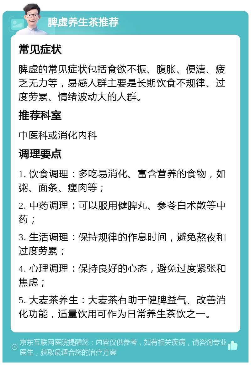 脾虚养生茶推荐 常见症状 脾虚的常见症状包括食欲不振、腹胀、便溏、疲乏无力等，易感人群主要是长期饮食不规律、过度劳累、情绪波动大的人群。 推荐科室 中医科或消化内科 调理要点 1. 饮食调理：多吃易消化、富含营养的食物，如粥、面条、瘦肉等； 2. 中药调理：可以服用健脾丸、参苓白术散等中药； 3. 生活调理：保持规律的作息时间，避免熬夜和过度劳累； 4. 心理调理：保持良好的心态，避免过度紧张和焦虑； 5. 大麦茶养生：大麦茶有助于健脾益气、改善消化功能，适量饮用可作为日常养生茶饮之一。