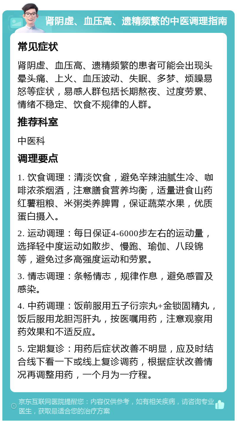 肾阴虚、血压高、遗精频繁的中医调理指南 常见症状 肾阴虚、血压高、遗精频繁的患者可能会出现头晕头痛、上火、血压波动、失眠、多梦、烦躁易怒等症状，易感人群包括长期熬夜、过度劳累、情绪不稳定、饮食不规律的人群。 推荐科室 中医科 调理要点 1. 饮食调理：清淡饮食，避免辛辣油腻生冷、咖啡浓茶烟酒，注意膳食营养均衡，适量进食山药红薯粗粮、米粥类养脾胃，保证蔬菜水果，优质蛋白摄入。 2. 运动调理：每日保证4-6000步左右的运动量，选择轻中度运动如散步、慢跑、瑜伽、八段锦等，避免过多高强度运动和劳累。 3. 情志调理：条畅情志，规律作息，避免感冒及感染。 4. 中药调理：饭前服用五子衍宗丸+金锁固精丸，饭后服用龙胆泻肝丸，按医嘱用药，注意观察用药效果和不适反应。 5. 定期复诊：用药后症状改善不明显，应及时结合线下看一下或线上复诊调药，根据症状改善情况再调整用药，一个月为一疗程。