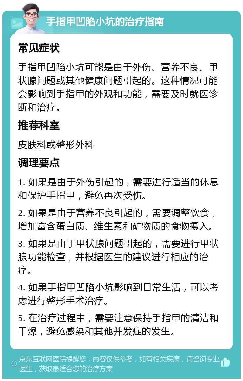 手指甲凹陷小坑的治疗指南 常见症状 手指甲凹陷小坑可能是由于外伤、营养不良、甲状腺问题或其他健康问题引起的。这种情况可能会影响到手指甲的外观和功能，需要及时就医诊断和治疗。 推荐科室 皮肤科或整形外科 调理要点 1. 如果是由于外伤引起的，需要进行适当的休息和保护手指甲，避免再次受伤。 2. 如果是由于营养不良引起的，需要调整饮食，增加富含蛋白质、维生素和矿物质的食物摄入。 3. 如果是由于甲状腺问题引起的，需要进行甲状腺功能检查，并根据医生的建议进行相应的治疗。 4. 如果手指甲凹陷小坑影响到日常生活，可以考虑进行整形手术治疗。 5. 在治疗过程中，需要注意保持手指甲的清洁和干燥，避免感染和其他并发症的发生。