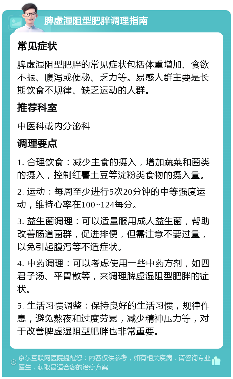 脾虚湿阻型肥胖调理指南 常见症状 脾虚湿阻型肥胖的常见症状包括体重增加、食欲不振、腹泻或便秘、乏力等。易感人群主要是长期饮食不规律、缺乏运动的人群。 推荐科室 中医科或内分泌科 调理要点 1. 合理饮食：减少主食的摄入，增加蔬菜和菌类的摄入，控制红薯土豆等淀粉类食物的摄入量。 2. 运动：每周至少进行5次20分钟的中等强度运动，维持心率在100~124每分。 3. 益生菌调理：可以适量服用成人益生菌，帮助改善肠道菌群，促进排便，但需注意不要过量，以免引起腹泻等不适症状。 4. 中药调理：可以考虑使用一些中药方剂，如四君子汤、平胃散等，来调理脾虚湿阻型肥胖的症状。 5. 生活习惯调整：保持良好的生活习惯，规律作息，避免熬夜和过度劳累，减少精神压力等，对于改善脾虚湿阻型肥胖也非常重要。