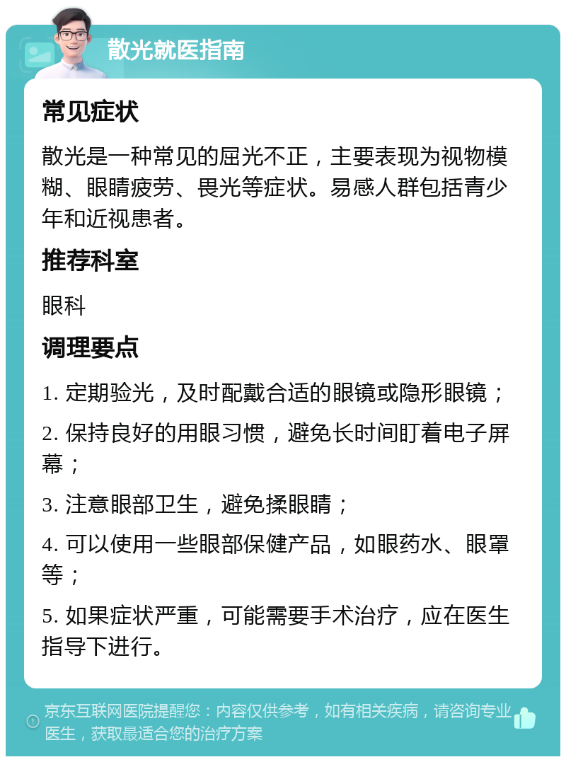 散光就医指南 常见症状 散光是一种常见的屈光不正，主要表现为视物模糊、眼睛疲劳、畏光等症状。易感人群包括青少年和近视患者。 推荐科室 眼科 调理要点 1. 定期验光，及时配戴合适的眼镜或隐形眼镜； 2. 保持良好的用眼习惯，避免长时间盯着电子屏幕； 3. 注意眼部卫生，避免揉眼睛； 4. 可以使用一些眼部保健产品，如眼药水、眼罩等； 5. 如果症状严重，可能需要手术治疗，应在医生指导下进行。