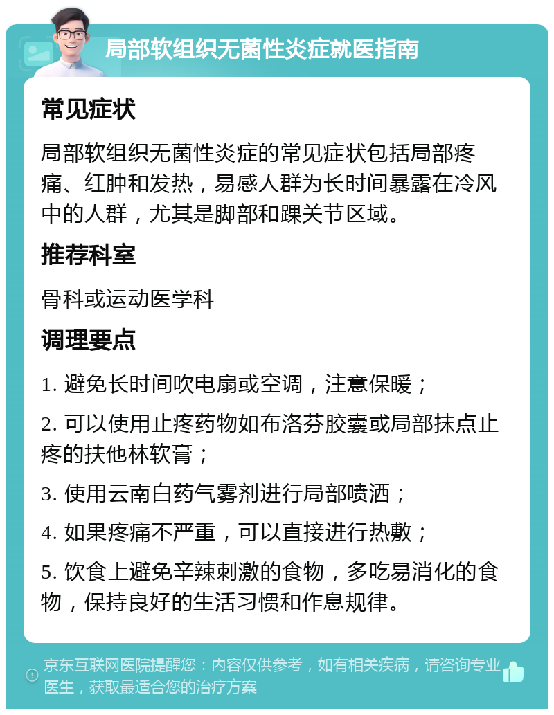 局部软组织无菌性炎症就医指南 常见症状 局部软组织无菌性炎症的常见症状包括局部疼痛、红肿和发热，易感人群为长时间暴露在冷风中的人群，尤其是脚部和踝关节区域。 推荐科室 骨科或运动医学科 调理要点 1. 避免长时间吹电扇或空调，注意保暖； 2. 可以使用止疼药物如布洛芬胶囊或局部抹点止疼的扶他林软膏； 3. 使用云南白药气雾剂进行局部喷洒； 4. 如果疼痛不严重，可以直接进行热敷； 5. 饮食上避免辛辣刺激的食物，多吃易消化的食物，保持良好的生活习惯和作息规律。