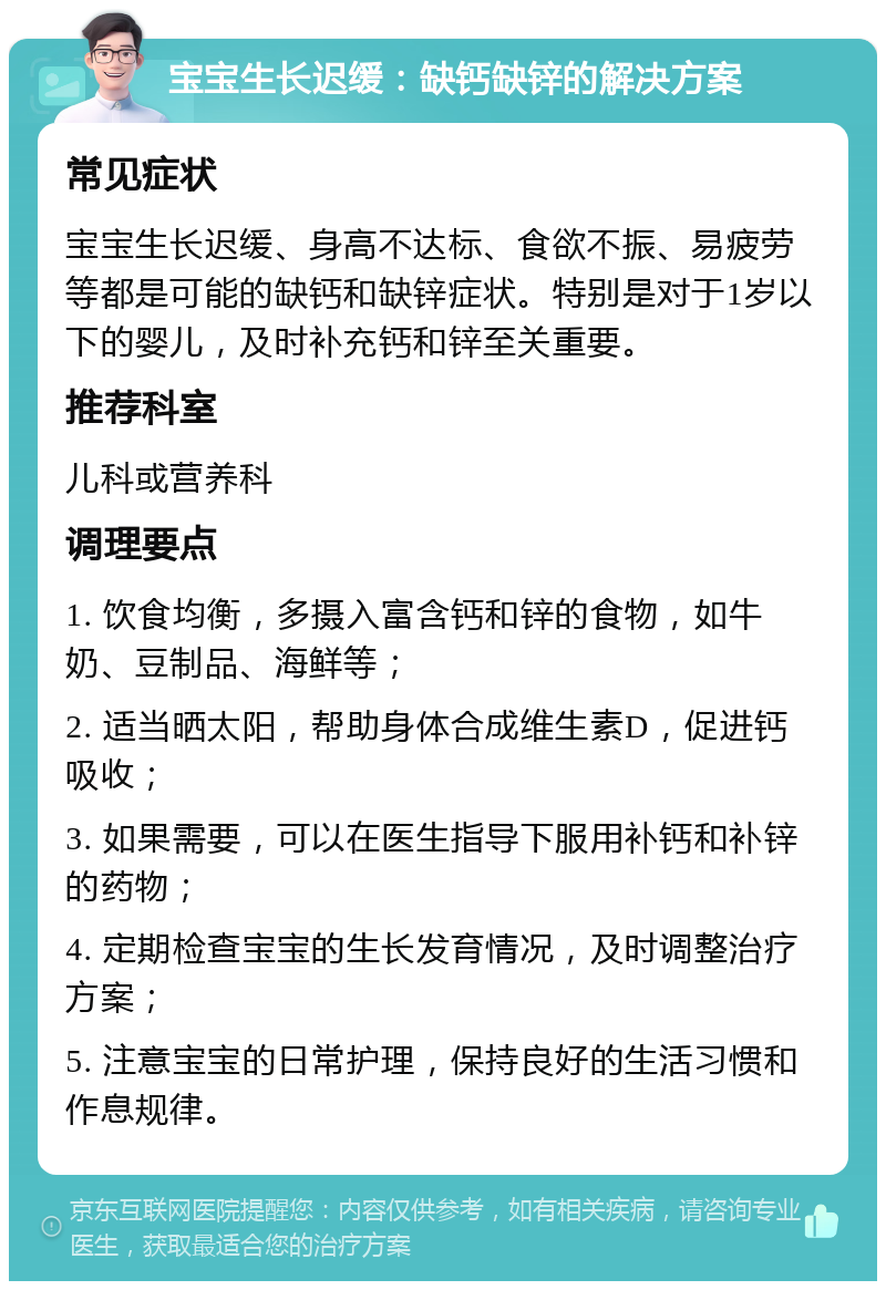 宝宝生长迟缓：缺钙缺锌的解决方案 常见症状 宝宝生长迟缓、身高不达标、食欲不振、易疲劳等都是可能的缺钙和缺锌症状。特别是对于1岁以下的婴儿，及时补充钙和锌至关重要。 推荐科室 儿科或营养科 调理要点 1. 饮食均衡，多摄入富含钙和锌的食物，如牛奶、豆制品、海鲜等； 2. 适当晒太阳，帮助身体合成维生素D，促进钙吸收； 3. 如果需要，可以在医生指导下服用补钙和补锌的药物； 4. 定期检查宝宝的生长发育情况，及时调整治疗方案； 5. 注意宝宝的日常护理，保持良好的生活习惯和作息规律。