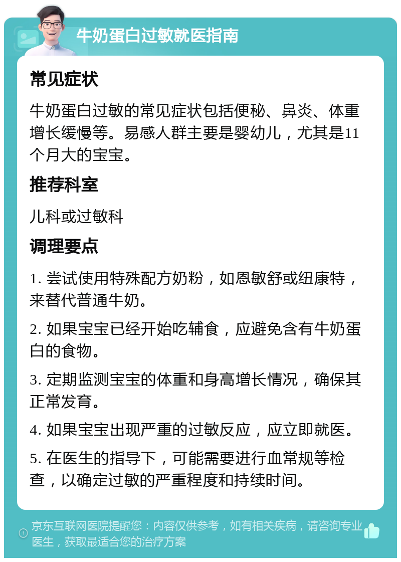 牛奶蛋白过敏就医指南 常见症状 牛奶蛋白过敏的常见症状包括便秘、鼻炎、体重增长缓慢等。易感人群主要是婴幼儿，尤其是11个月大的宝宝。 推荐科室 儿科或过敏科 调理要点 1. 尝试使用特殊配方奶粉，如恩敏舒或纽康特，来替代普通牛奶。 2. 如果宝宝已经开始吃辅食，应避免含有牛奶蛋白的食物。 3. 定期监测宝宝的体重和身高增长情况，确保其正常发育。 4. 如果宝宝出现严重的过敏反应，应立即就医。 5. 在医生的指导下，可能需要进行血常规等检查，以确定过敏的严重程度和持续时间。