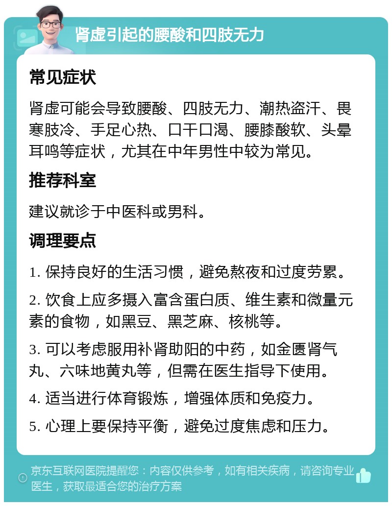 肾虚引起的腰酸和四肢无力 常见症状 肾虚可能会导致腰酸、四肢无力、潮热盗汗、畏寒肢冷、手足心热、口干口渴、腰膝酸软、头晕耳鸣等症状，尤其在中年男性中较为常见。 推荐科室 建议就诊于中医科或男科。 调理要点 1. 保持良好的生活习惯，避免熬夜和过度劳累。 2. 饮食上应多摄入富含蛋白质、维生素和微量元素的食物，如黑豆、黑芝麻、核桃等。 3. 可以考虑服用补肾助阳的中药，如金匮肾气丸、六味地黄丸等，但需在医生指导下使用。 4. 适当进行体育锻炼，增强体质和免疫力。 5. 心理上要保持平衡，避免过度焦虑和压力。