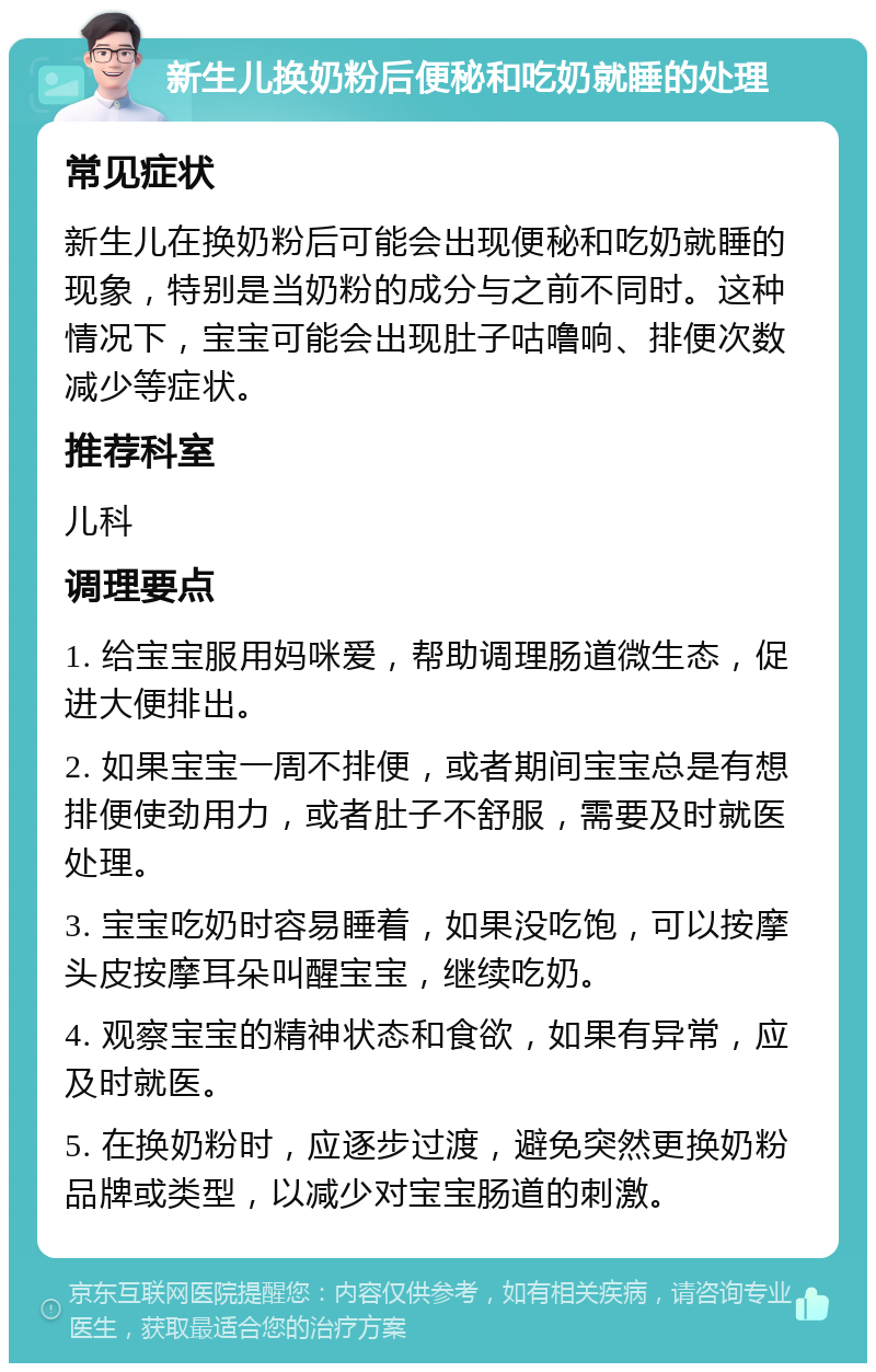 新生儿换奶粉后便秘和吃奶就睡的处理 常见症状 新生儿在换奶粉后可能会出现便秘和吃奶就睡的现象，特别是当奶粉的成分与之前不同时。这种情况下，宝宝可能会出现肚子咕噜响、排便次数减少等症状。 推荐科室 儿科 调理要点 1. 给宝宝服用妈咪爱，帮助调理肠道微生态，促进大便排出。 2. 如果宝宝一周不排便，或者期间宝宝总是有想排便使劲用力，或者肚子不舒服，需要及时就医处理。 3. 宝宝吃奶时容易睡着，如果没吃饱，可以按摩头皮按摩耳朵叫醒宝宝，继续吃奶。 4. 观察宝宝的精神状态和食欲，如果有异常，应及时就医。 5. 在换奶粉时，应逐步过渡，避免突然更换奶粉品牌或类型，以减少对宝宝肠道的刺激。