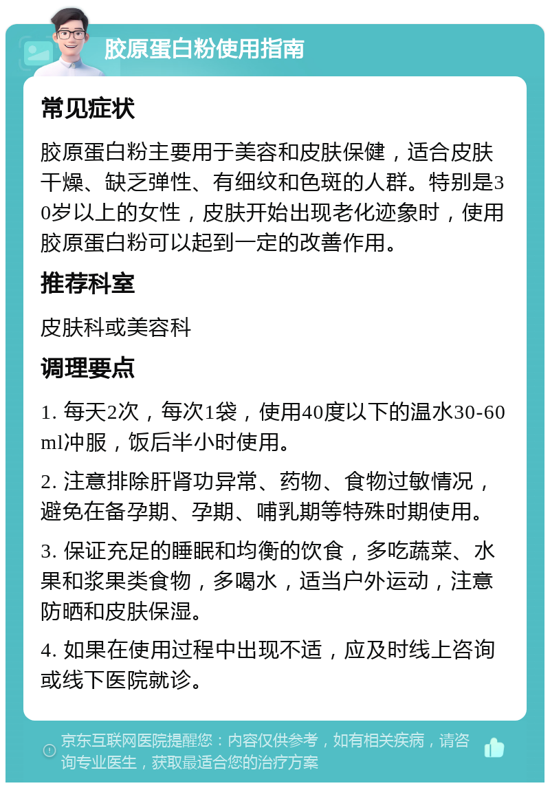 胶原蛋白粉使用指南 常见症状 胶原蛋白粉主要用于美容和皮肤保健，适合皮肤干燥、缺乏弹性、有细纹和色斑的人群。特别是30岁以上的女性，皮肤开始出现老化迹象时，使用胶原蛋白粉可以起到一定的改善作用。 推荐科室 皮肤科或美容科 调理要点 1. 每天2次，每次1袋，使用40度以下的温水30-60ml冲服，饭后半小时使用。 2. 注意排除肝肾功异常、药物、食物过敏情况，避免在备孕期、孕期、哺乳期等特殊时期使用。 3. 保证充足的睡眠和均衡的饮食，多吃蔬菜、水果和浆果类食物，多喝水，适当户外运动，注意防晒和皮肤保湿。 4. 如果在使用过程中出现不适，应及时线上咨询或线下医院就诊。