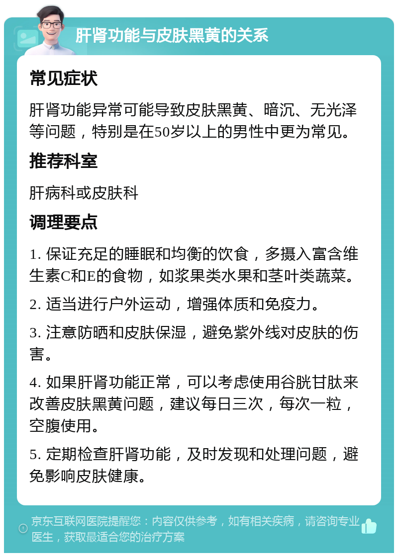 肝肾功能与皮肤黑黄的关系 常见症状 肝肾功能异常可能导致皮肤黑黄、暗沉、无光泽等问题，特别是在50岁以上的男性中更为常见。 推荐科室 肝病科或皮肤科 调理要点 1. 保证充足的睡眠和均衡的饮食，多摄入富含维生素C和E的食物，如浆果类水果和茎叶类蔬菜。 2. 适当进行户外运动，增强体质和免疫力。 3. 注意防晒和皮肤保湿，避免紫外线对皮肤的伤害。 4. 如果肝肾功能正常，可以考虑使用谷胱甘肽来改善皮肤黑黄问题，建议每日三次，每次一粒，空腹使用。 5. 定期检查肝肾功能，及时发现和处理问题，避免影响皮肤健康。