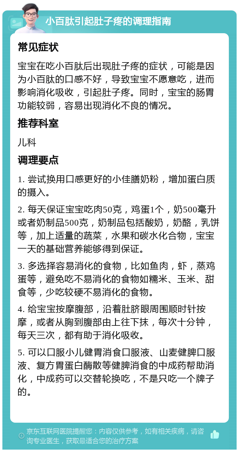 小百肽引起肚子疼的调理指南 常见症状 宝宝在吃小百肽后出现肚子疼的症状，可能是因为小百肽的口感不好，导致宝宝不愿意吃，进而影响消化吸收，引起肚子疼。同时，宝宝的肠胃功能较弱，容易出现消化不良的情况。 推荐科室 儿科 调理要点 1. 尝试换用口感更好的小佳膳奶粉，增加蛋白质的摄入。 2. 每天保证宝宝吃肉50克，鸡蛋1个，奶500毫升或者奶制品500克，奶制品包括酸奶，奶酪，乳饼等，加上适量的蔬菜，水果和碳水化合物，宝宝一天的基础营养能够得到保证。 3. 多选择容易消化的食物，比如鱼肉，虾，蒸鸡蛋等，避免吃不易消化的食物如糯米、玉米、甜食等，少吃较硬不易消化的食物。 4. 给宝宝按摩腹部，沿着肚脐眼周围顺时针按摩，或者从胸到腹部由上往下抹，每次十分钟，每天三次，都有助于消化吸收。 5. 可以口服小儿健胃消食口服液、山麦健脾口服液、复方胃蛋白酶散等健脾消食的中成药帮助消化，中成药可以交替轮换吃，不是只吃一个牌子的。