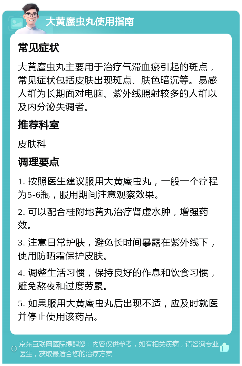 大黄䗪虫丸使用指南 常见症状 大黄䗪虫丸主要用于治疗气滞血瘀引起的斑点，常见症状包括皮肤出现斑点、肤色暗沉等。易感人群为长期面对电脑、紫外线照射较多的人群以及内分泌失调者。 推荐科室 皮肤科 调理要点 1. 按照医生建议服用大黄䗪虫丸，一般一个疗程为5-6瓶，服用期间注意观察效果。 2. 可以配合桂附地黄丸治疗肾虚水肿，增强药效。 3. 注意日常护肤，避免长时间暴露在紫外线下，使用防晒霜保护皮肤。 4. 调整生活习惯，保持良好的作息和饮食习惯，避免熬夜和过度劳累。 5. 如果服用大黄䗪虫丸后出现不适，应及时就医并停止使用该药品。