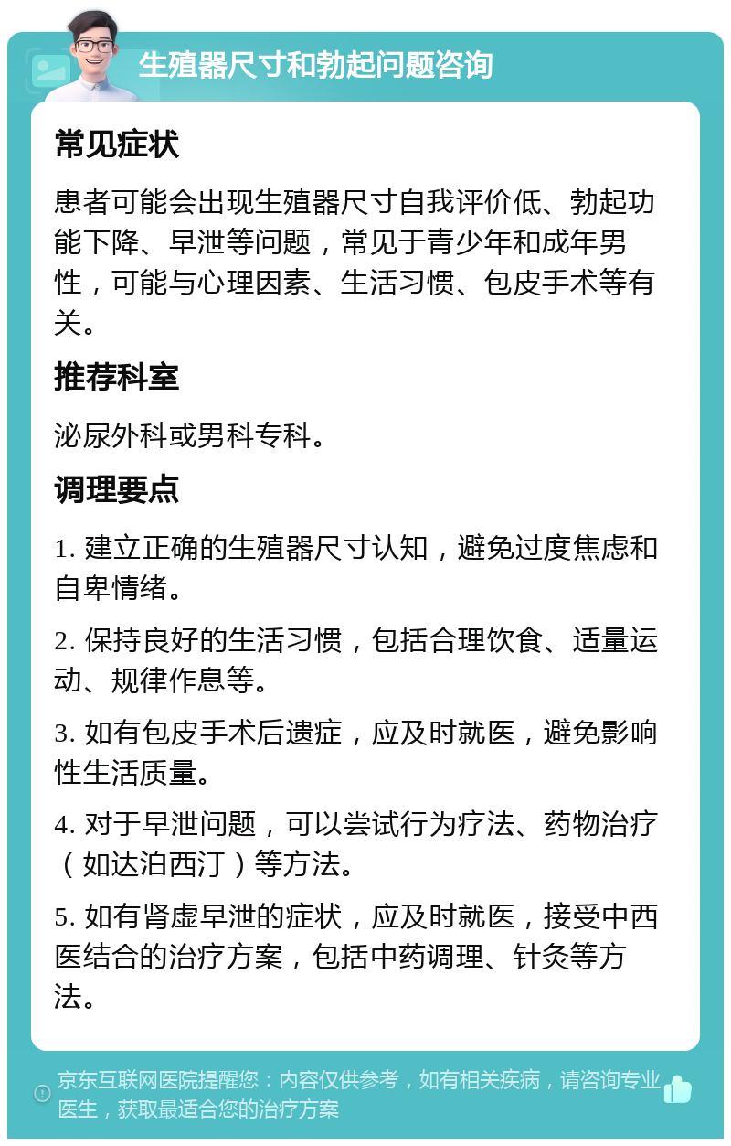 生殖器尺寸和勃起问题咨询 常见症状 患者可能会出现生殖器尺寸自我评价低、勃起功能下降、早泄等问题，常见于青少年和成年男性，可能与心理因素、生活习惯、包皮手术等有关。 推荐科室 泌尿外科或男科专科。 调理要点 1. 建立正确的生殖器尺寸认知，避免过度焦虑和自卑情绪。 2. 保持良好的生活习惯，包括合理饮食、适量运动、规律作息等。 3. 如有包皮手术后遗症，应及时就医，避免影响性生活质量。 4. 对于早泄问题，可以尝试行为疗法、药物治疗（如达泊西汀）等方法。 5. 如有肾虚早泄的症状，应及时就医，接受中西医结合的治疗方案，包括中药调理、针灸等方法。