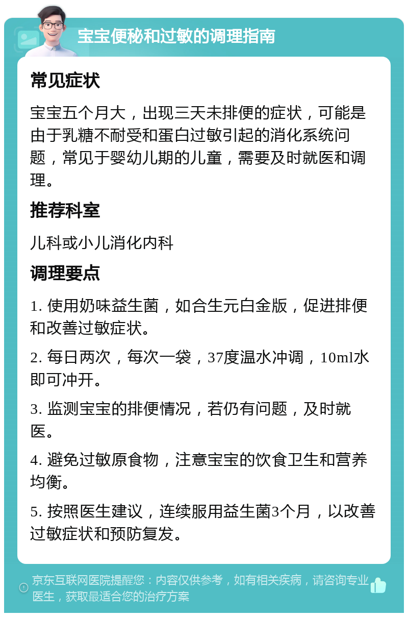 宝宝便秘和过敏的调理指南 常见症状 宝宝五个月大，出现三天未排便的症状，可能是由于乳糖不耐受和蛋白过敏引起的消化系统问题，常见于婴幼儿期的儿童，需要及时就医和调理。 推荐科室 儿科或小儿消化内科 调理要点 1. 使用奶味益生菌，如合生元白金版，促进排便和改善过敏症状。 2. 每日两次，每次一袋，37度温水冲调，10ml水即可冲开。 3. 监测宝宝的排便情况，若仍有问题，及时就医。 4. 避免过敏原食物，注意宝宝的饮食卫生和营养均衡。 5. 按照医生建议，连续服用益生菌3个月，以改善过敏症状和预防复发。