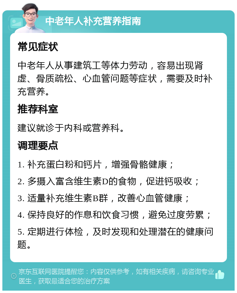 中老年人补充营养指南 常见症状 中老年人从事建筑工等体力劳动，容易出现肾虚、骨质疏松、心血管问题等症状，需要及时补充营养。 推荐科室 建议就诊于内科或营养科。 调理要点 1. 补充蛋白粉和钙片，增强骨骼健康； 2. 多摄入富含维生素D的食物，促进钙吸收； 3. 适量补充维生素B群，改善心血管健康； 4. 保持良好的作息和饮食习惯，避免过度劳累； 5. 定期进行体检，及时发现和处理潜在的健康问题。