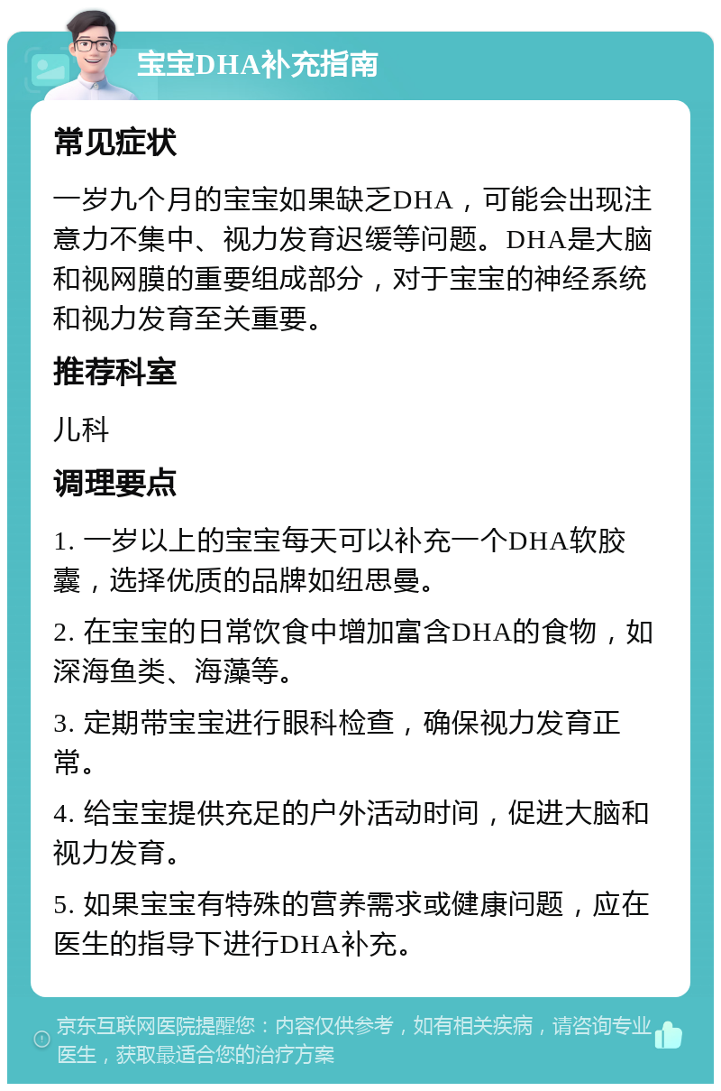 宝宝DHA补充指南 常见症状 一岁九个月的宝宝如果缺乏DHA，可能会出现注意力不集中、视力发育迟缓等问题。DHA是大脑和视网膜的重要组成部分，对于宝宝的神经系统和视力发育至关重要。 推荐科室 儿科 调理要点 1. 一岁以上的宝宝每天可以补充一个DHA软胶囊，选择优质的品牌如纽思曼。 2. 在宝宝的日常饮食中增加富含DHA的食物，如深海鱼类、海藻等。 3. 定期带宝宝进行眼科检查，确保视力发育正常。 4. 给宝宝提供充足的户外活动时间，促进大脑和视力发育。 5. 如果宝宝有特殊的营养需求或健康问题，应在医生的指导下进行DHA补充。