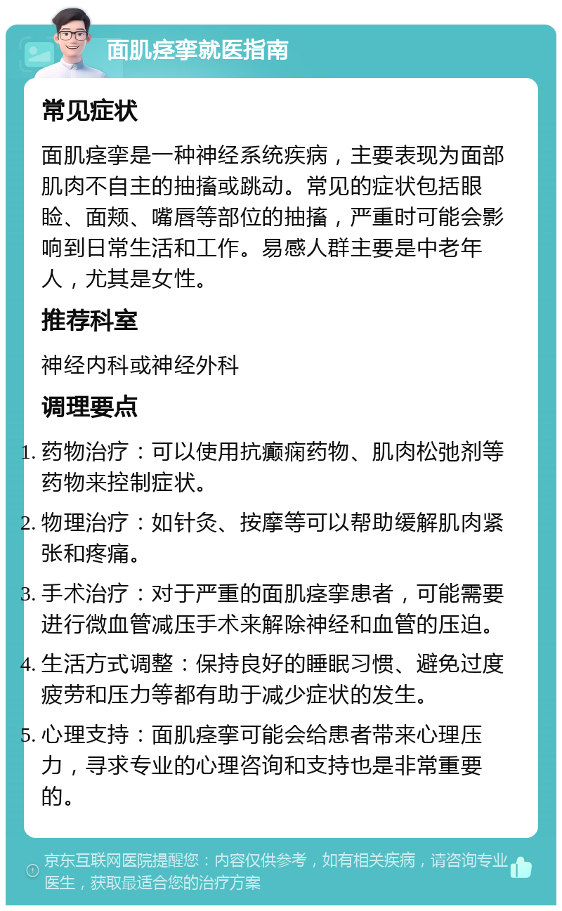 面肌痉挛就医指南 常见症状 面肌痉挛是一种神经系统疾病，主要表现为面部肌肉不自主的抽搐或跳动。常见的症状包括眼睑、面颊、嘴唇等部位的抽搐，严重时可能会影响到日常生活和工作。易感人群主要是中老年人，尤其是女性。 推荐科室 神经内科或神经外科 调理要点 药物治疗：可以使用抗癫痫药物、肌肉松弛剂等药物来控制症状。 物理治疗：如针灸、按摩等可以帮助缓解肌肉紧张和疼痛。 手术治疗：对于严重的面肌痉挛患者，可能需要进行微血管减压手术来解除神经和血管的压迫。 生活方式调整：保持良好的睡眠习惯、避免过度疲劳和压力等都有助于减少症状的发生。 心理支持：面肌痉挛可能会给患者带来心理压力，寻求专业的心理咨询和支持也是非常重要的。