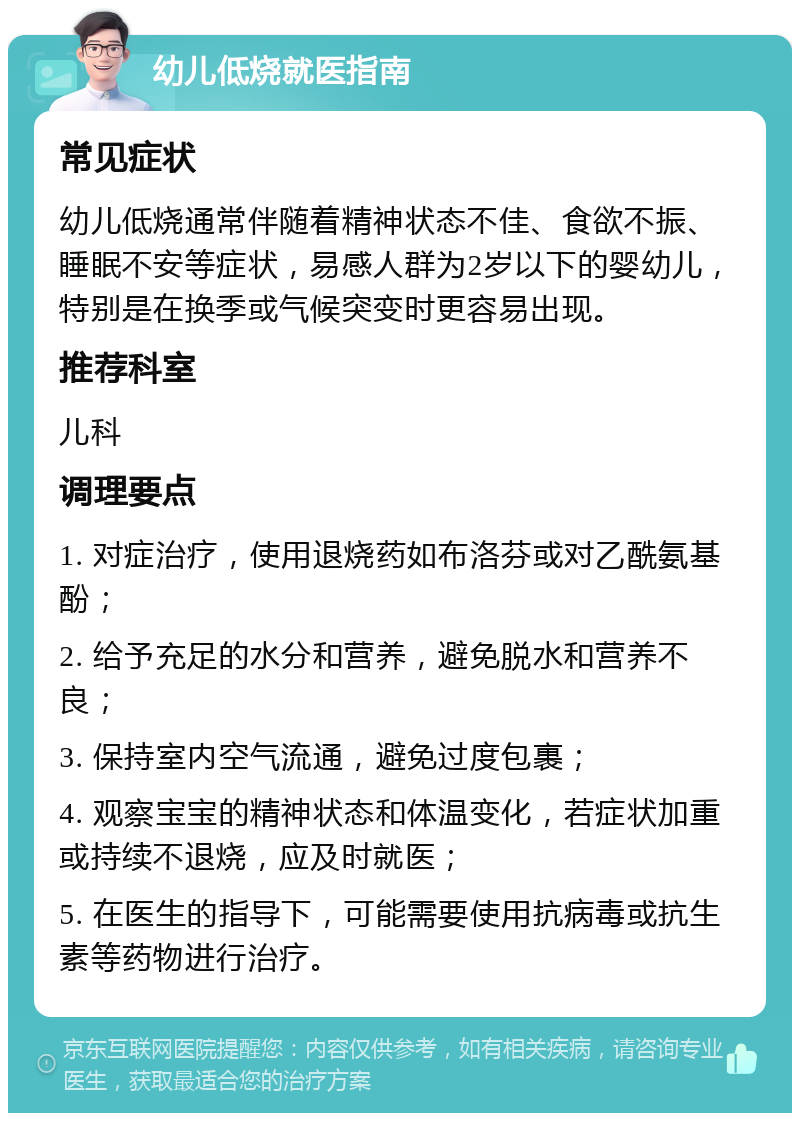 幼儿低烧就医指南 常见症状 幼儿低烧通常伴随着精神状态不佳、食欲不振、睡眠不安等症状，易感人群为2岁以下的婴幼儿，特别是在换季或气候突变时更容易出现。 推荐科室 儿科 调理要点 1. 对症治疗，使用退烧药如布洛芬或对乙酰氨基酚； 2. 给予充足的水分和营养，避免脱水和营养不良； 3. 保持室内空气流通，避免过度包裹； 4. 观察宝宝的精神状态和体温变化，若症状加重或持续不退烧，应及时就医； 5. 在医生的指导下，可能需要使用抗病毒或抗生素等药物进行治疗。