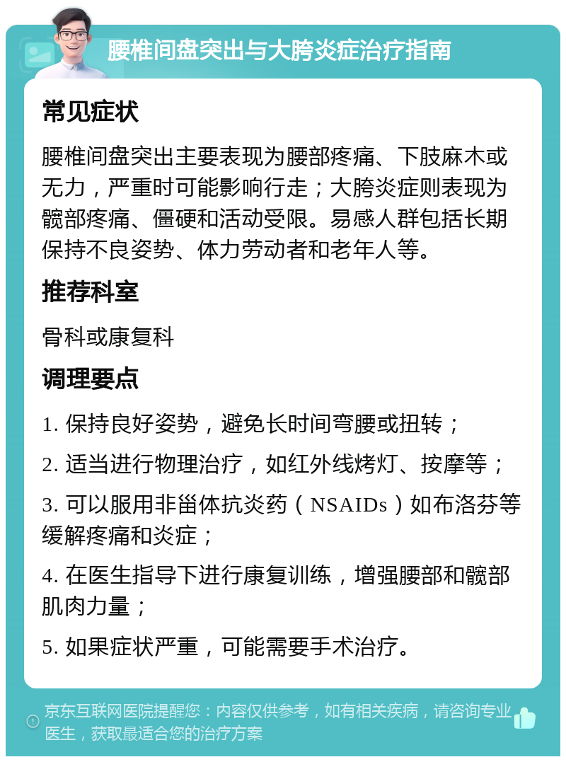 腰椎间盘突出与大胯炎症治疗指南 常见症状 腰椎间盘突出主要表现为腰部疼痛、下肢麻木或无力，严重时可能影响行走；大胯炎症则表现为髋部疼痛、僵硬和活动受限。易感人群包括长期保持不良姿势、体力劳动者和老年人等。 推荐科室 骨科或康复科 调理要点 1. 保持良好姿势，避免长时间弯腰或扭转； 2. 适当进行物理治疗，如红外线烤灯、按摩等； 3. 可以服用非甾体抗炎药（NSAIDs）如布洛芬等缓解疼痛和炎症； 4. 在医生指导下进行康复训练，增强腰部和髋部肌肉力量； 5. 如果症状严重，可能需要手术治疗。