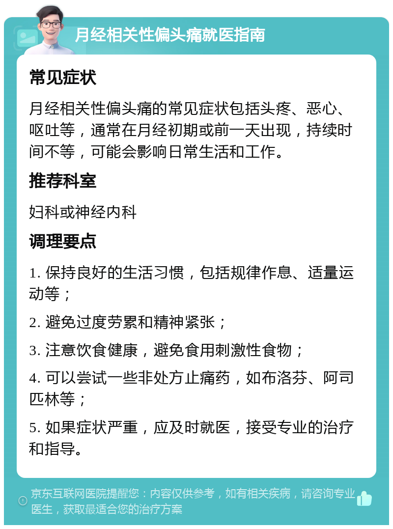 月经相关性偏头痛就医指南 常见症状 月经相关性偏头痛的常见症状包括头疼、恶心、呕吐等，通常在月经初期或前一天出现，持续时间不等，可能会影响日常生活和工作。 推荐科室 妇科或神经内科 调理要点 1. 保持良好的生活习惯，包括规律作息、适量运动等； 2. 避免过度劳累和精神紧张； 3. 注意饮食健康，避免食用刺激性食物； 4. 可以尝试一些非处方止痛药，如布洛芬、阿司匹林等； 5. 如果症状严重，应及时就医，接受专业的治疗和指导。