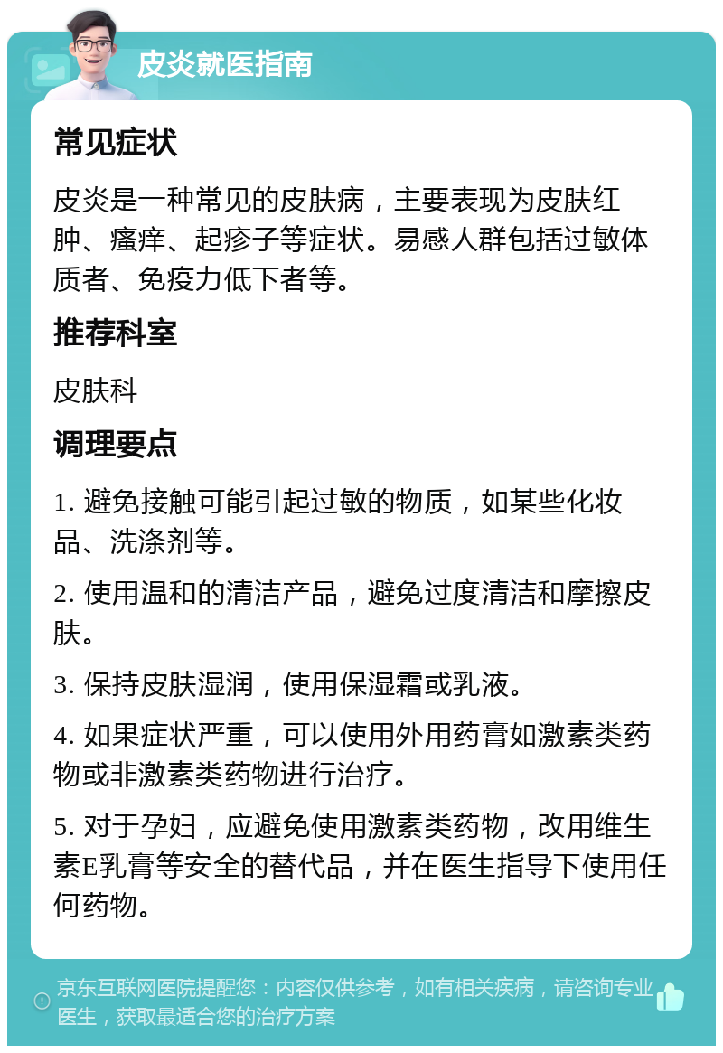 皮炎就医指南 常见症状 皮炎是一种常见的皮肤病，主要表现为皮肤红肿、瘙痒、起疹子等症状。易感人群包括过敏体质者、免疫力低下者等。 推荐科室 皮肤科 调理要点 1. 避免接触可能引起过敏的物质，如某些化妆品、洗涤剂等。 2. 使用温和的清洁产品，避免过度清洁和摩擦皮肤。 3. 保持皮肤湿润，使用保湿霜或乳液。 4. 如果症状严重，可以使用外用药膏如激素类药物或非激素类药物进行治疗。 5. 对于孕妇，应避免使用激素类药物，改用维生素E乳膏等安全的替代品，并在医生指导下使用任何药物。