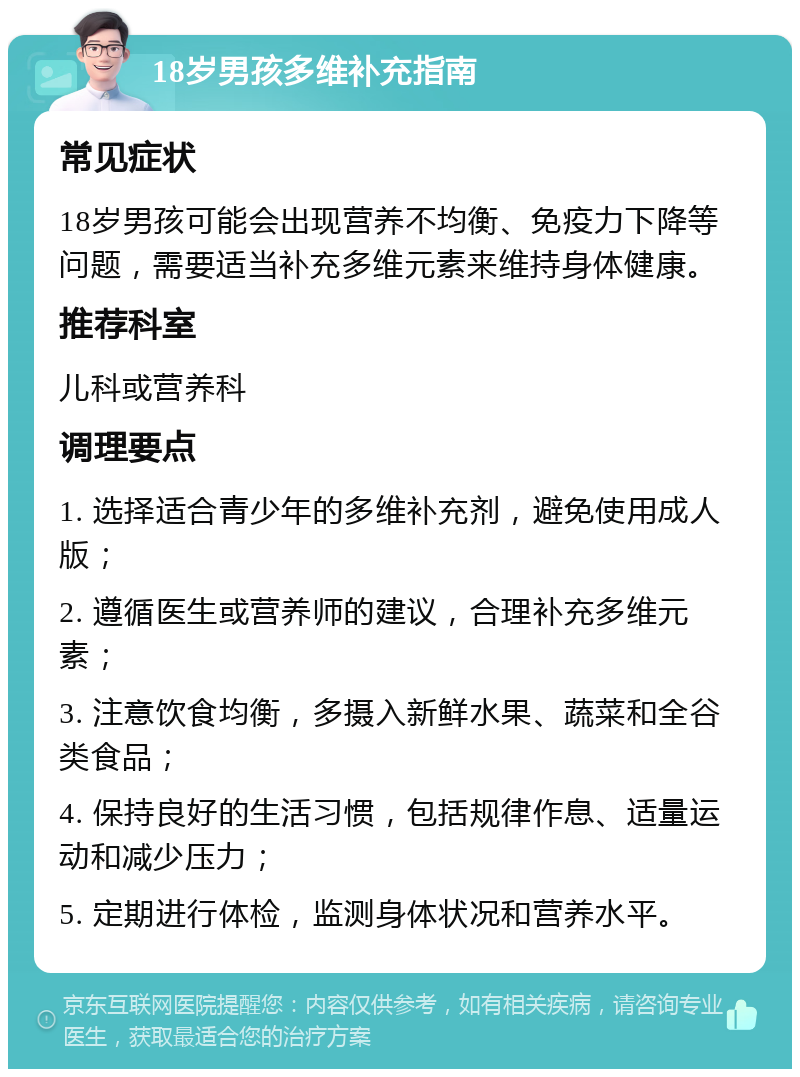 18岁男孩多维补充指南 常见症状 18岁男孩可能会出现营养不均衡、免疫力下降等问题，需要适当补充多维元素来维持身体健康。 推荐科室 儿科或营养科 调理要点 1. 选择适合青少年的多维补充剂，避免使用成人版； 2. 遵循医生或营养师的建议，合理补充多维元素； 3. 注意饮食均衡，多摄入新鲜水果、蔬菜和全谷类食品； 4. 保持良好的生活习惯，包括规律作息、适量运动和减少压力； 5. 定期进行体检，监测身体状况和营养水平。