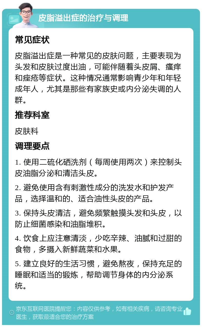 皮脂溢出症的治疗与调理 常见症状 皮脂溢出症是一种常见的皮肤问题，主要表现为头发和皮肤过度出油，可能伴随着头皮屑、瘙痒和痤疮等症状。这种情况通常影响青少年和年轻成年人，尤其是那些有家族史或内分泌失调的人群。 推荐科室 皮肤科 调理要点 1. 使用二硫化硒洗剂（每周使用两次）来控制头皮油脂分泌和清洁头皮。 2. 避免使用含有刺激性成分的洗发水和护发产品，选择温和的、适合油性头皮的产品。 3. 保持头皮清洁，避免频繁触摸头发和头皮，以防止细菌感染和油脂堆积。 4. 饮食上应注意清淡，少吃辛辣、油腻和过甜的食物，多摄入新鲜蔬菜和水果。 5. 建立良好的生活习惯，避免熬夜，保持充足的睡眠和适当的锻炼，帮助调节身体的内分泌系统。