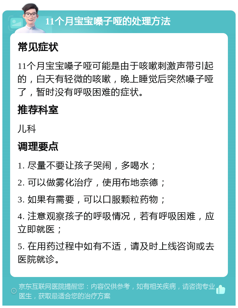 11个月宝宝嗓子哑的处理方法 常见症状 11个月宝宝嗓子哑可能是由于咳嗽刺激声带引起的，白天有轻微的咳嗽，晚上睡觉后突然嗓子哑了，暂时没有呼吸困难的症状。 推荐科室 儿科 调理要点 1. 尽量不要让孩子哭闹，多喝水； 2. 可以做雾化治疗，使用布地奈德； 3. 如果有需要，可以口服颗粒药物； 4. 注意观察孩子的呼吸情况，若有呼吸困难，应立即就医； 5. 在用药过程中如有不适，请及时上线咨询或去医院就诊。