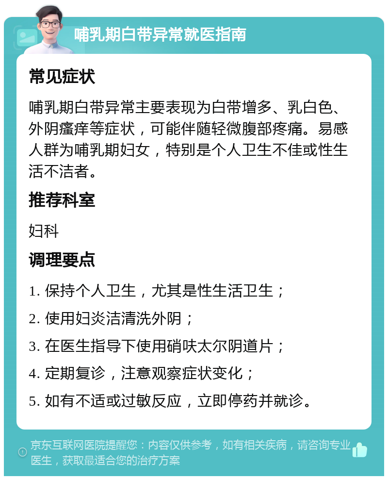 哺乳期白带异常就医指南 常见症状 哺乳期白带异常主要表现为白带增多、乳白色、外阴瘙痒等症状，可能伴随轻微腹部疼痛。易感人群为哺乳期妇女，特别是个人卫生不佳或性生活不洁者。 推荐科室 妇科 调理要点 1. 保持个人卫生，尤其是性生活卫生； 2. 使用妇炎洁清洗外阴； 3. 在医生指导下使用硝呋太尔阴道片； 4. 定期复诊，注意观察症状变化； 5. 如有不适或过敏反应，立即停药并就诊。