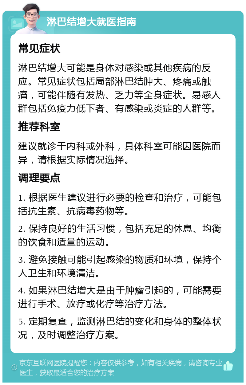 淋巴结增大就医指南 常见症状 淋巴结增大可能是身体对感染或其他疾病的反应。常见症状包括局部淋巴结肿大、疼痛或触痛，可能伴随有发热、乏力等全身症状。易感人群包括免疫力低下者、有感染或炎症的人群等。 推荐科室 建议就诊于内科或外科，具体科室可能因医院而异，请根据实际情况选择。 调理要点 1. 根据医生建议进行必要的检查和治疗，可能包括抗生素、抗病毒药物等。 2. 保持良好的生活习惯，包括充足的休息、均衡的饮食和适量的运动。 3. 避免接触可能引起感染的物质和环境，保持个人卫生和环境清洁。 4. 如果淋巴结增大是由于肿瘤引起的，可能需要进行手术、放疗或化疗等治疗方法。 5. 定期复查，监测淋巴结的变化和身体的整体状况，及时调整治疗方案。