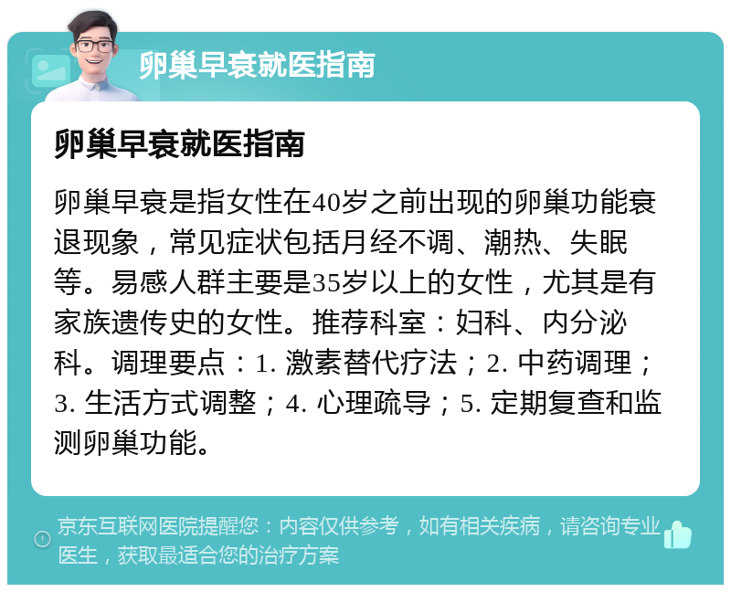 卵巢早衰就医指南 卵巢早衰就医指南 卵巢早衰是指女性在40岁之前出现的卵巢功能衰退现象，常见症状包括月经不调、潮热、失眠等。易感人群主要是35岁以上的女性，尤其是有家族遗传史的女性。推荐科室：妇科、内分泌科。调理要点：1. 激素替代疗法；2. 中药调理；3. 生活方式调整；4. 心理疏导；5. 定期复查和监测卵巢功能。