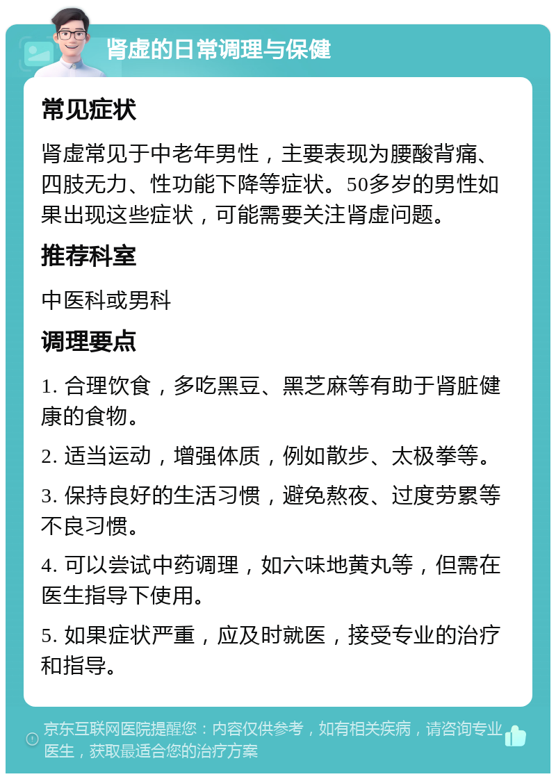 肾虚的日常调理与保健 常见症状 肾虚常见于中老年男性，主要表现为腰酸背痛、四肢无力、性功能下降等症状。50多岁的男性如果出现这些症状，可能需要关注肾虚问题。 推荐科室 中医科或男科 调理要点 1. 合理饮食，多吃黑豆、黑芝麻等有助于肾脏健康的食物。 2. 适当运动，增强体质，例如散步、太极拳等。 3. 保持良好的生活习惯，避免熬夜、过度劳累等不良习惯。 4. 可以尝试中药调理，如六味地黄丸等，但需在医生指导下使用。 5. 如果症状严重，应及时就医，接受专业的治疗和指导。