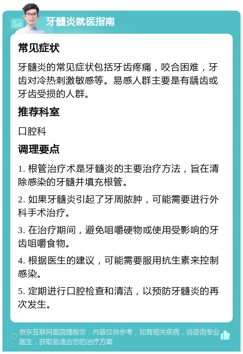 牙髓炎就医指南 常见症状 牙髓炎的常见症状包括牙齿疼痛，咬合困难，牙齿对冷热刺激敏感等。易感人群主要是有龋齿或牙齿受损的人群。 推荐科室 口腔科 调理要点 1. 根管治疗术是牙髓炎的主要治疗方法，旨在清除感染的牙髓并填充根管。 2. 如果牙髓炎引起了牙周脓肿，可能需要进行外科手术治疗。 3. 在治疗期间，避免咀嚼硬物或使用受影响的牙齿咀嚼食物。 4. 根据医生的建议，可能需要服用抗生素来控制感染。 5. 定期进行口腔检查和清洁，以预防牙髓炎的再次发生。