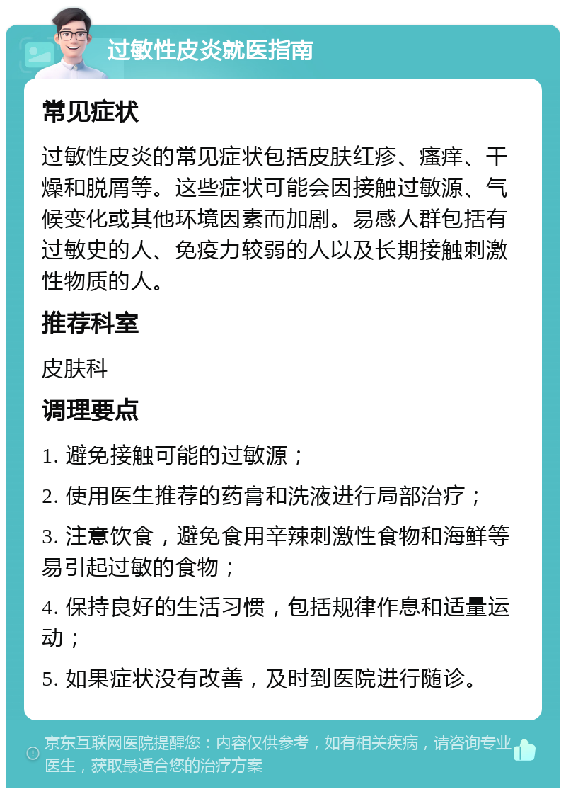 过敏性皮炎就医指南 常见症状 过敏性皮炎的常见症状包括皮肤红疹、瘙痒、干燥和脱屑等。这些症状可能会因接触过敏源、气候变化或其他环境因素而加剧。易感人群包括有过敏史的人、免疫力较弱的人以及长期接触刺激性物质的人。 推荐科室 皮肤科 调理要点 1. 避免接触可能的过敏源； 2. 使用医生推荐的药膏和洗液进行局部治疗； 3. 注意饮食，避免食用辛辣刺激性食物和海鲜等易引起过敏的食物； 4. 保持良好的生活习惯，包括规律作息和适量运动； 5. 如果症状没有改善，及时到医院进行随诊。