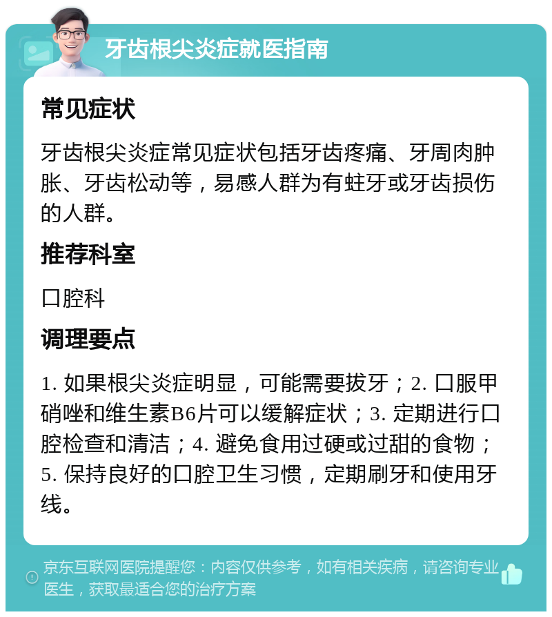 牙齿根尖炎症就医指南 常见症状 牙齿根尖炎症常见症状包括牙齿疼痛、牙周肉肿胀、牙齿松动等，易感人群为有蛀牙或牙齿损伤的人群。 推荐科室 口腔科 调理要点 1. 如果根尖炎症明显，可能需要拔牙；2. 口服甲硝唑和维生素B6片可以缓解症状；3. 定期进行口腔检查和清洁；4. 避免食用过硬或过甜的食物；5. 保持良好的口腔卫生习惯，定期刷牙和使用牙线。