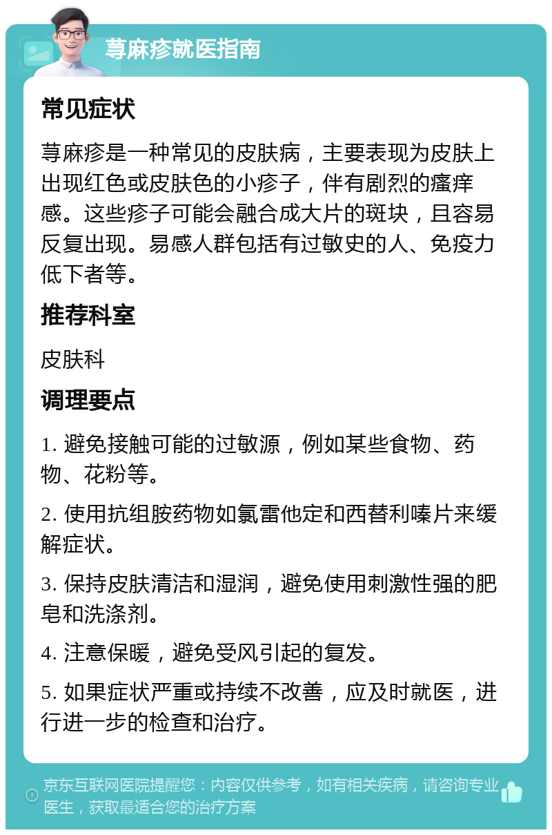 荨麻疹就医指南 常见症状 荨麻疹是一种常见的皮肤病，主要表现为皮肤上出现红色或皮肤色的小疹子，伴有剧烈的瘙痒感。这些疹子可能会融合成大片的斑块，且容易反复出现。易感人群包括有过敏史的人、免疫力低下者等。 推荐科室 皮肤科 调理要点 1. 避免接触可能的过敏源，例如某些食物、药物、花粉等。 2. 使用抗组胺药物如氯雷他定和西替利嗪片来缓解症状。 3. 保持皮肤清洁和湿润，避免使用刺激性强的肥皂和洗涤剂。 4. 注意保暖，避免受风引起的复发。 5. 如果症状严重或持续不改善，应及时就医，进行进一步的检查和治疗。